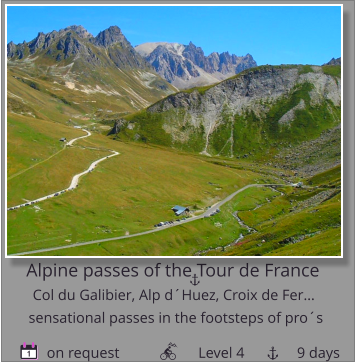 Alpine passes of the Tour de France Col du Galibier, Alp d´Huez, Croix de Fer…         on request                     Level 4              9 days sensational passes in the footsteps of pro´s 1